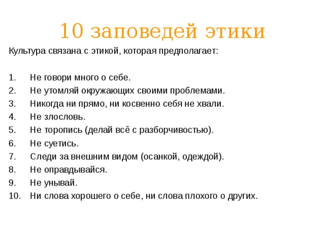 10 заповедей этики Культура связана с этикой, которая предполагает: Не говори много о себе. Не утомляй окружающих своими проблемами. Никогда ни прямо, ни косвенно себя не хвали. Не злословь. Не торопись (делай всё с разборчивостью). Не суетись. Следи за внешним видом (осанкой, одеждой). Не оправдывайся. Не унывай. Ни слова хорошего о себе, ни слова плохого о других.  