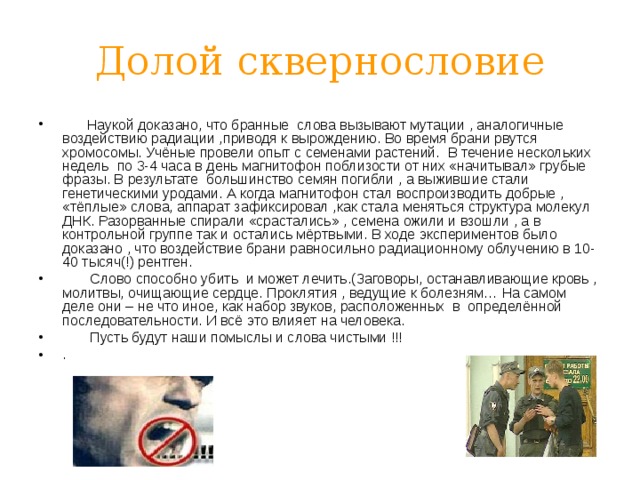 Долой сквернословие  Наукой доказано, что бранные слова вызывают мутации , аналогичные воздействию радиации ,приводя к вырождению. Во время брани рвутся хромосомы. Учёные провели опыт с семенами растений. В течение нескольких недель по 3-4 часа в день магнитофон поблизости от них «начитывал» грубые фразы. В результате большинство семян погибли , а выжившие стали генетическими уродами. А когда магнитофон стал воспроизводить добрые , «тёплые» слова, аппарат зафиксировал ,как стала меняться структура молекул ДНК. Разорванные спирали «срастались» , семена ожили и взошли , а в контрольной группе так и остались мёртвыми. В ходе экспериментов было доказано , что воздействие брани равносильно радиационному облучению в 10-40 тысяч(!) рентген.  Слово способно убить и может лечить.(Заговоры, останавливающие кровь , молитвы, очищающие сердце. Проклятия , ведущие к болезням… На самом деле они – не что иное, как набор звуков, расположенных в определённой последовательности. И всё это влияет на человека.  Пусть будут наши помыслы и слова чистыми !!! .  