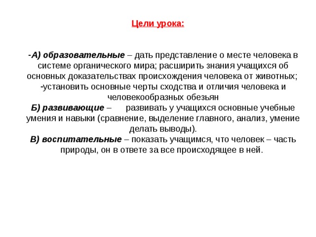 Цели урока:  А) образовательные – дать представление о месте человека в системе органического мира; расширить знания учащихся об основных доказательствах происхождения человека от животных; установить основные черты сходства и отличия человека и человекообразных обезьян Б) развивающие –  развивать у учащихся основные учебные умения и навыки (сравнение, выделение главного, анализ, умение делать выводы). В) воспитательные – показать учащимся, что человек – часть природы, он в ответе за все происходящее в ней.