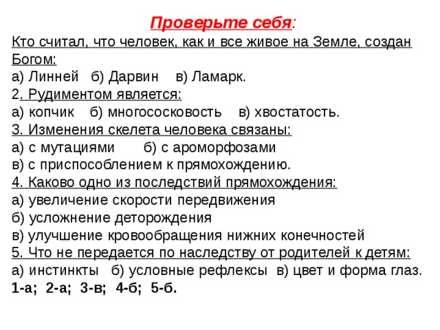 Проверьте себя : Кто считал, что человек, как и все живое на Земле, создан Богом: а) Линней б) Дарвин в) Ламарк. 2 . Рудиментом является: а) копчик б) многососковость в) хвостатость. 3. Изменения скелета человека связаны: а) с мутациями б) с ароморфозами в) с приспособлением к прямохождению. 4. Каково одно из последствий прямохождения: а) увеличение скорости передвижения б) усложнение деторождения в) улучшение кровообращения нижних конечностей 5. Что не передается по наследству от родителей к детям: а) инстинкты б) условные рефлексы в) цвет и форма глаз. 1-а; 2-а; 3-в; 4-б; 5-б.