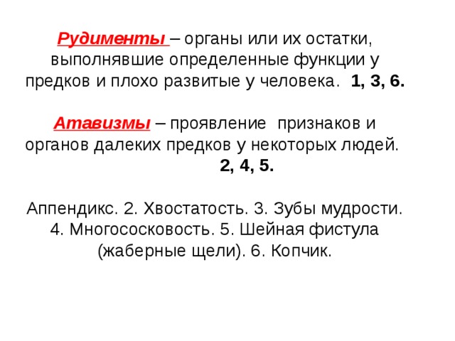 Рудименты – органы или их остатки, выполнявшие определенные функции у предков и плохо развитые у человека. 1, 3, 6.  Атавизмы  – проявление признаков и органов далеких предков у некоторых людей. 2, 4, 5.  Аппендикс. 2. Хвостатость. 3. Зубы мудрости. 4. Многососковость. 5. Шейная фистула (жаберные щели). 6. Копчик.