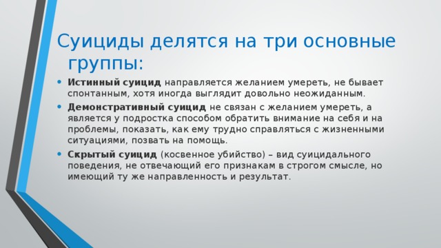 Суициды делятся на три основные группы:   Истинный суицид  направляется желанием умереть, не бывает спонтанным, хотя иногда выглядит довольно неожиданным. Демонстративный суицид   не связан с желанием умереть, а является у подростка способом обратить внимание на себя и на проблемы, показать, как ему трудно справляться с жизненными ситуациями, позвать на помощь. Скрытый суицид   (косвенное убийство) – вид суицидального поведения, не отвечающий его признакам в строгом смысле, но имеющий ту же направленность и результат. 