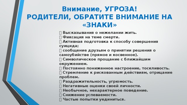 Внимание, УГРОЗА!  РОДИТЕЛИ, ОБРАТИТЕ ВНИМАНИЕ НА «ЗНАКИ»    Высказывания о нежелании жить.   Фиксация на теме смерти.   Активная подготовка к способу совершения суицида;   сообщение друзьям о принятии решения о самоубийстве (прямое и косвенное).   Символическое прощание с ближайшим окружением.   Постоянно пониженное настроение, тоскливость.   Стремление к рискованным действиям, отрицание проблем.   Раздражительность, угрюмость.   Негативные оценки своей личности.   Необычное, нехарактерное поведение.   Снижение успеваемости.   Частые попытки уединиться.   