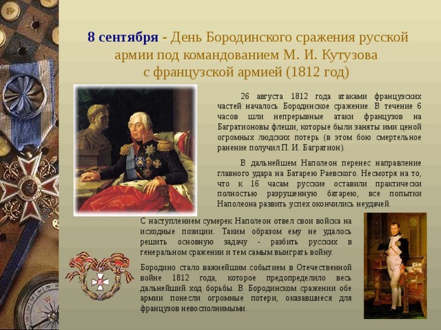 8 сентября - День Бородинского сражения русской армии под командованием М. И. Кутузова  с французской армией (1812 год)  26 августа 1812 года атаками французских частей началось Бородинское сражение. В течение 6 часов шли непрерывные атаки французов на Багратионовы флеши, которые были заняты ими ценой огромных людских потерь (в этом бою смертельное ранение получил П. И. Багратион).  В дальнейшем Наполеон перенес направление главного удара на Батарею Раевского. Несмотря на то, что к 16 часам русские оставили практически полностью разрушенную батарею, все попытки Наполеона развить успех окончились неудачей.  С наступлением сумерек Наполеон отвел свои войска на исходные позиции. Таким образом ему не удалось решить основную задачу - разбить русских в генеральном сражении и тем самым выиграть войну. Бородино стало важнейшим событием в Отечественной войне 1812 года, которое предопределило весь дальнейший ход борьбы. В Бородинском сражении обе армии понесли огромные потери, оказавшиеся для французов невосполнимыми. 