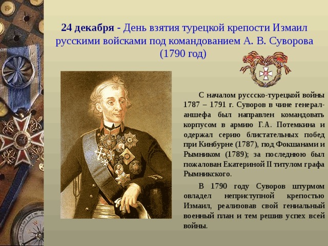 24 декабря  - День взятия турецкой крепости Измаил русскими войсками под командованием А. В. Суворова (1790 год)  С началом руссско-турецкой войны 1787 – 1791 г. Суворов в чине генерал-аншефа был направлен командовать корпусом в армию Г.А. Потемкина и одержал серию блистательных побед при Кинбурне (1787), под Фокшанами и Рымником (1789); за последнюю был пожалован Екатериной II титулом графа Рымникского. В 1790 году Суворов штурмом овладел неприступной крепостью Измаил, реализовав свой гениальный военный план и тем решив успех всей войны.  