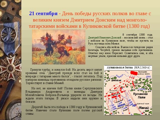 21 сентября  - День победы русских полков во главе с великим князем Дмитрием Донским над монголо-татарскими войсками в Куликовской битве (1380 год)   8 сентября 1380 года. Дмитрий Иванович Донской - московский князь - стал с войском на Куликовом поле, чтобы не пустить на Русь полчища хана Мамая.  Сошлись оба войска. Выехал из татарских рядов богатырь Челубей, громко вызывая себе противника. Ответил ему инок Пересвет. Схватились они, и оба мертвые упали, пронзив копьями друг друга.  Грянули трубы, и начался бой. На десять верст кипит кровавая сеча. 
