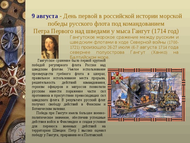 9 августа - День первой в российской истории морской победы русского флота под командованием  Петра Первого над шведами у мыса Гангут (1714 год)  Гангутское  морское  сражение  между  русским  и  шведским  флотами  в  ходе  Северной  войны (1700-1721) произошло 26-27 июля (6-7 августа 1714 года  севернее  полуострова  Гангут ( Ханко ) на  Балтийском  море .  Гангутское сражение было первой крупной победой регулярного флота России над шведским флотом. Умелое использование преимуществ гребного флота в шхерах, правильное использование места прорыва, решительность действий командования, героизм офицеров и матросов позволили русским нанести поражение части сил противника в присутствии превосходящих сил шведского флота. В результате русский флот получил свободу действий в Финском и Ботническом заливах.  Победа при Гангуте имела большое военно-политическое значение, обеспечив успешные действия войск в Финляндии и создав условия для переноса военных действий на территорию Швеции. Петр I высоко оценил победу у Гангута, приравняв ее к Полтавской. 
