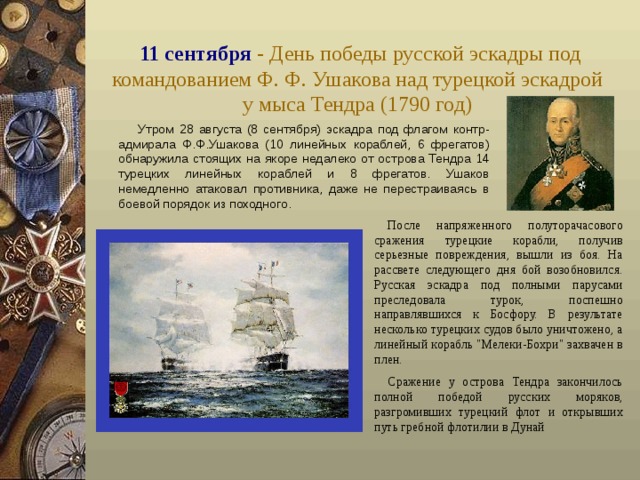 11 сентября - День победы русской эскадры под командованием Ф. Ф. Ушакова над турецкой эскадрой  у мыса Тендра (1790 год)  Утром 28 августа (8 сентября) эскадра под флагом контр-адмирала Ф.Ф.Ушакова (10 линейных кораблей, 6 фрегатов) обнаружила стоящих на якоре недалеко от острова Тендра 14 турецких линейных кораблей и 8 фрегатов. Ушаков немедленно атаковал противника, даже не перестраиваясь в боевой порядок из походного. После напряженного полуторачасового сражения турецкие корабли, получив серьезные повреждения, вышли из боя. На рассвете следующего дня бой возобновился. Русская эскадра под полными парусами преследовала турок, поспешно направлявшихся к Босфору. В результате несколько турецких судов было уничтожено, а линейный корабль 