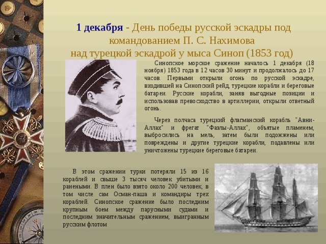 1 декабря - День победы русской эскадры под командованием П. С. Нахимова  над турецкой эскадрой у мыса Синоп (1853 год)  Синопское морское сражение началось 1 декабря (18 ноября) 1853 года в 12 часов 30 минут и продолжалось до 17 часов. Первыми открыли огонь по русской эскадре, входившей на Синопский рейд, турецкие корабли и береговые батареи. Русские корабли, заняв выгодные позиции и использовав превосходство в артиллерии, открыли ответный огонь. Через полчаса турецкий флагманский корабль 