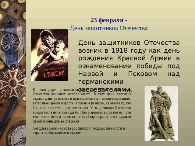 23 февраля  -  День защитников Отечества  День защитников Отечества возник в 1918 году как день рождения Красной Армии в ознаменование победы под Нарвой и Псковом над германскими завоевателями. В календаре знаменательных дат День защитников Отечества занимает особое место. В этот день россияне отдают дань уважения и признательности военнослужащим, ветеранам армии и флота, воинам-афганцам, семьям тех, кто был или остается в ратном строю. У защитников Отечества всегда была нелегкая судьба. Они первыми вставали на пути тех, кто с мечом посягал на свободу страны и не щадили своей жизни для ее спасения. Сегодня армия - основа российской г осударственности и гарант стабильности в стране.  
