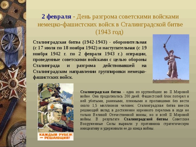 2 февраля - День разгрома советскими войсками немецко-фашистских войск в Сталинградской битве (1943 год)  Сталинградская битва (1942-1943) - оборонительная (с 17 июля по 18 ноября 1942) и наступательная (с 19 ноября 1942 г. по 2 февраля 1943 г.) операции, проведенные советскими войсками с целью обороны Сталинграда и разгрома действовавшей на Сталинградском направлении группировки немецко-фашистских войск.  Сталинградская битва - одна из крупнейших во II Мировой войне. Она продолжалась 200 дней. Фашистский блок потерял и ней убитыми, ранеными, пленными и пропавшими без вести около 1,5 миллионов человек. Сталинградская битва внесла решающий вклад в достижение коренного перелома в ходе не только Великой Отечественной воины, но и всей II Мировой войны. В результате Сталинградской битвы Советские Вооруженные Силы вырвали у противника стратегическую инициативу и удерживали ее до конца войны. 