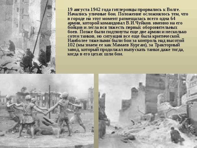  19 августа 1942 года гитлеровцы прорвались к Волге. Начались уличные бои. Положение осложнялось тем, что в городе на этот момент размещалась всего одна 64 армия, которой командовал В.И.Чуйков. именно на его бойцов и легла вся тяжесть первых оборонительных боев. Позже были подтянуты еще две армии и несколько сотен танков, но ситуация все еще была критической. Наиболее тяжелыми были бои за контроль над высотой 102 (мы знаем ее как Мамаев Курган), за Тракторный завод, который продолжал выпускать танки даже тогда, когда в его цехах шли бои.  