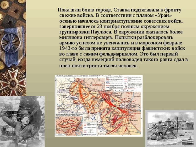  Пока шли бои в городе, Ставка подтягивала к фронту свежие войска. В соответствии с планом «Уран» осенью началось контрнаступление советских войск, завершившееся 23 ноября полным окружением группировки Паулюса. В окружении оказалось более миллиона гитлеровцев. Попытки разблокировать армию успехом не увенчались и в морозном феврале 1943-го была принята капитуляция фашистских войск во главе с самим фельдмаршалом. Это был первый случай, когда немецкий полководец такого ранга сдал в плен почти триста тысяч человек.   