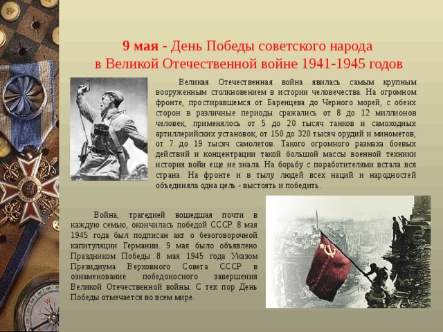 9 мая  - День Победы советского народа  в Великой Отечественной войне 1941-1945 годов Великая Отечественная война явилась самым крупным вооруженным столкновением в истории человечества. На огромном фронте, простиравшемся от Баренцева до Черного морей, с обеих сторон в различные периоды сражались от 8 до 12 миллионов человек, применялось от 5 до 20 тысяч танков и самоходных артиллерийских установок, от 150 до 320 тысяч орудий и минометов, от 7 до 19 тысяч самолетов. Такого огромного размаха боевых действий и концентрации такой большой массы военной техники история войн еще не знала. На борьбу с поработителями встала вся страна. На фронте и в тылу людей всех наций и народностей объединяла одна цель - выстоять и победить. Война, трагедией вошедшая почти в каждую семью, окончилась победой СССР. 8 мая 1945 года был подписан акт о безоговорочной капитуляции Германии. 9 мая было объявлено Праздником Победы 8 мая 1945 года Указом Президиума Верховного Совета СССР в ознаменование победоносного завершения Великой Отечественной войны. С тех пор День Победы отмечается во всем мире. 