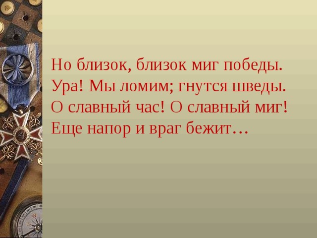 Но близок, близок миг победы.  Ура! Мы ломим; гнутся шведы.  О славный час! О славный миг!  Еще напор и враг бежит…   