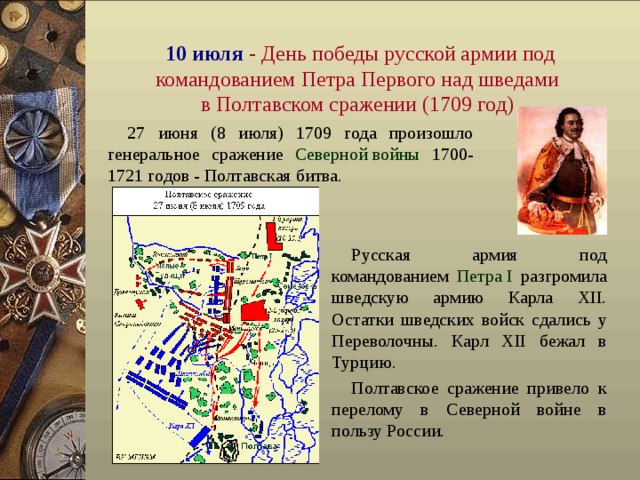 10 июля  - День победы русской армии под командованием Петра Первого над шведами  в По лтавском сражении (1709 год)  27 июня (8 июля) 1709 года произошло генеральное сражение Северной войны 1700-1721 годов - Полтавская битва. Русская армия под  командованием Петра I разгромила шведскую армию Карла XII. Остатки шведских войск сдались у Переволочны . Карл XII бежал в Турцию. Полтавское сражение привело к перелому в Северной войне в пользу России.  