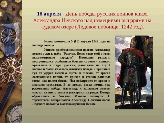18 апреля  - День победы русских воинов князя Александра Невского над немецкими рыцарями на Чудском озере (Ледовое побоище, 1242 год) .  Битва произошла 5 (18) апреля 1242 года на восходе солнца.  Увидев приближающихся врагов, Александр воздел руки к небу: 