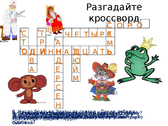 Разгадайте кроссворд С Е М Ь С О Р О К Т Р И С Т О Ч Е Т Ы Р Е А Н Д Е Р С Е Н О Д И Н Д Ю Й М Д В А О Д И Н Н А Д Ц А Т Ь 8. Число братьев Элизы из сказки «Дикие лебеди», превращенных в диких лебедей? 6. Сколько лет спала принцесса в сказке «Спящая красавица» Шарля Перро? 7. За сколько сольдо продал Буратино свою азбуку? 9. Великий сказочник 10. Сколько у Али-Бабы было разбойников? 3. Маленькая сказочная девочка её рост один … 4. Сколько путешествий было у Симбада? 2. Число лет, сколько Балда отслужил у попа? 1. Количество путешествий Мюнхгаузена на Луну? 5. Сколько у царя в сказке «Царевна-лягушка» было сыновей? 
