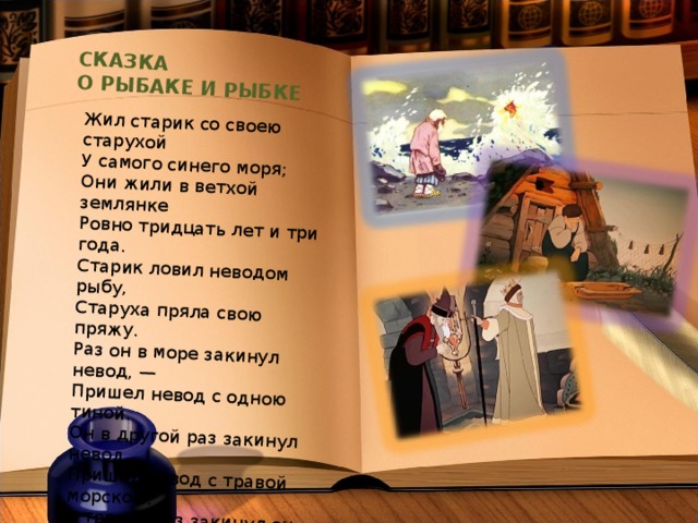 СКАЗКА О РЫБАКЕ И РЫБКЕ Жил старик со своею старухой У самого синего моря; Они жили в ветхой землянке Ровно тридцать лет и три года. Старик ловил неводом рыбу, Старуха пряла свою пряжу. Раз он в море закинул невод, — Пришел невод с одною тиной. Он в другой раз закинул невод, Пришел невод с травой морскою. В третий раз закинул он невод, — Пришел невод с одною рыбкой, С непростою рыбкой, — золотою. 