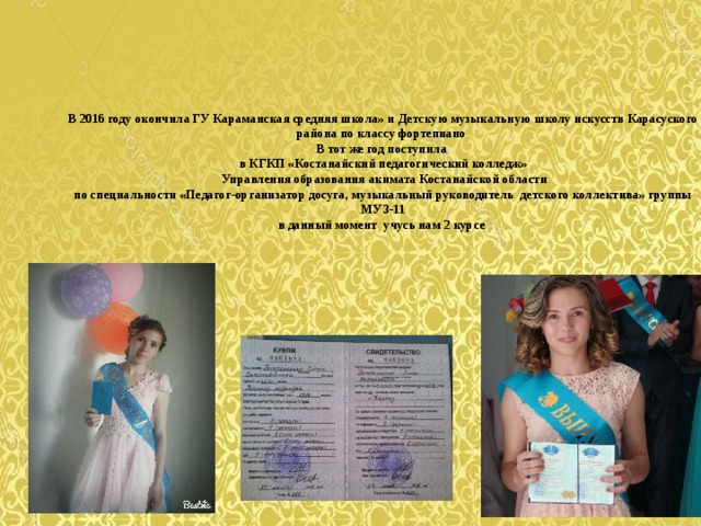   В 2016 году окончила ГУ Караманская средняя школа» и Детскую музыкальную школу искусств Карасуского района по классу фортепиано  В тот же год поступила  в КГКП «Костанайский педагогический колледж»  Управления образования акимата Костанайской области  по специальности «Педагог-организатор досуга, музыкальный руководитель  детского коллектива» группы МУЗ-11  в данный момент учусь нам 2 курсе    