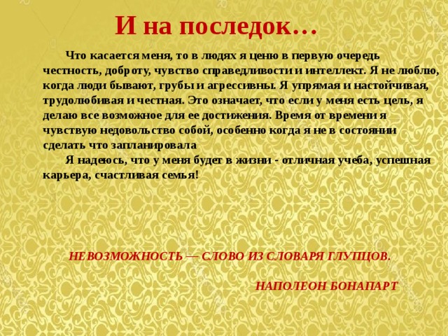И на последок…  Что касается меня, то в людях я ценю в первую очередь честность, доброту, чувство справедливости и интеллект. Я не люблю, когда люди бывают, грубы и агрессивны. Я упрямая и настойчивая, трудолюбивая и честная. Это означает, что если у меня есть цель, я делаю все возможное для ее достижения. Время от времени я чувствую недовольство собой, особенно когда я не в состоянии сделать что запланировала  Я надеюсь, что у меня будет в жизни - отличная учеба, успешная карьера, счастливая семья!      НЕВОЗМОЖНОСТЬ — СЛОВО ИЗ СЛОВАРЯ ГЛУПЦОВ.  НАПОЛЕОН БОНАПАРТ 