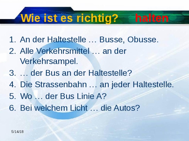 Wie ist es richtig? halten An der Haltestelle … Busse, Obusse. Alle Verkehrsmittel … an der Verkehrsampel. … der Bus an der Haltestelle? Die Strassenbahn … an jeder Haltestelle. Wo … der Bus Linie A? Bei welchem Licht … die Autos? 5/14/18  