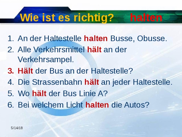 Wie ist es richtig? halten An der Haltestelle halten Busse, Obusse. Alle Verkehrsmittel hält an der Verkehrsampel. Hält der Bus an der Haltestelle? Die Strassenbahn hält an jeder Haltestelle. Wo hält der Bus Linie A? Bei welchem Licht halten die Autos? 5/14/18  
