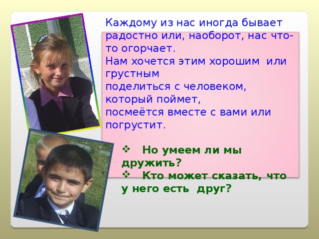 Каждому из нас иногда бывает радостно или, наоборот, нас что- то огорчает. Нам хочется этим хорошим или грустным поделиться с человеком, который поймет, посмеётся вместе с вами или погрустит.  Но умеем ли мы дружить?  Кто может сказать, что у него есть друг?  Но умеем ли мы дружить?  Кто может сказать, что у него есть друг? 