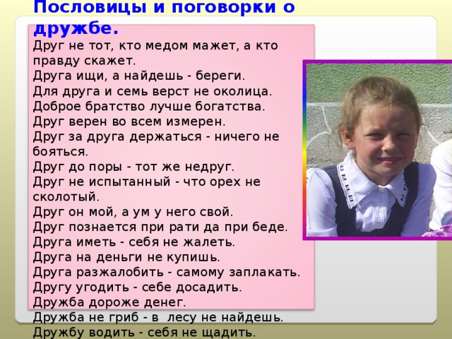 Пословицы и поговорки о дружбе. Друг не тот, кто медом мажет, а кто правду скажет. Друга ищи, а найдешь - береги. Для друга и семь верст не околица. Доброе братство лучше богатства. Друг верен во всем измерен. Друг за друга держаться - ничего не бояться. Друг до поры - тот же недруг. Друг не испытанный - что орех не сколотый. Друг он мой, а ум у него свой. Друг познается при рати да при беде. Друга иметь - себя не жалеть. Друга на деньги не купишь. Друга разжалобить - самому заплакать. Другу угодить - себе досадить. Дружба дороже денег. Дружба не гриб - в  лесу не найдешь. Дружбу водить - себя не щадить. 