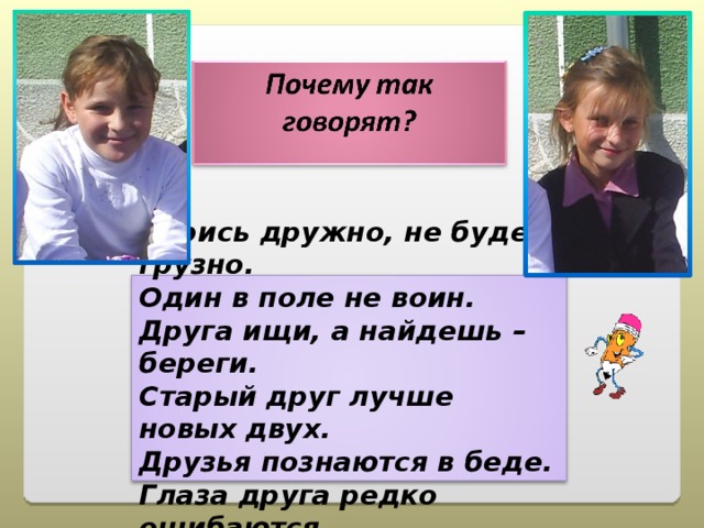 Берись дружно, не будет грузно. Один в поле не воин. Друга ищи, а найдешь – береги. Старый друг лучше новых двух. Друзья познаются в беде. Глаза друга редко ошибаются  