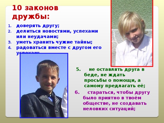 10 законов дружбы: доверять другу; делиться новостями, успехами или неудачами; уметь хранить чужие тайны; радоваться вместе с другом его успехам; 5. не оставлять друга в беде, не ждать просьбы о помощи, а самому предлагать её; 6. стараться, чтобы другу было приятно в твоём обществе, не создавать неловких ситуаций; 
