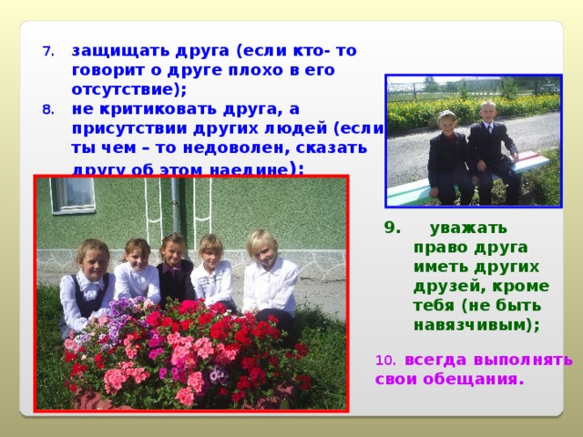 защищать друга (если кто- то говорит о друге плохо в его отсутствие); не критиковать друга, а присутствии других людей (если ты чем – то недоволен, сказать другу об этом наедине ); 9. уважать право друга иметь других друзей, кроме тебя (не быть навязчивым); всегда выполнять свои обещания. 