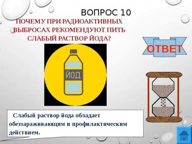 ВОПРОС 10 ПОЧЕМУ ПРИ РАДИОАКТИВНЫХ ВЫБРОСАХ РЕКОМЕНДУЮТ ПИТЬ СЛАБЫЙ РАСТВОР ЙОДА? ОТВЕТ Слабый раствор йода обладает обеззараживающим и профилактическим действием. 