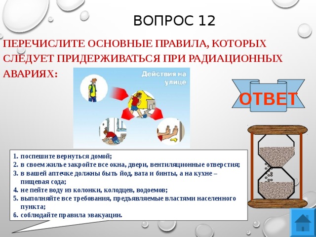 ВОПРОС 12 ПЕРЕЧИСЛИТЕ ОСНОВНЫЕ ПРАВИЛА, КОТОРЫХ СЛЕДУЕТ ПРИДЕРЖИВАТЬСЯ ПРИ РАДИАЦИОННЫХ АВАРИЯХ: ОТВЕТ поспешите вернуться домой; в своем жилье закройте все окна, двери, вентиляционные отверстия; в вашей аптечке должны быть йод, вата и бинты, а на кухне – пищевая сода; не пейте воду из колонки, колодцев, водоемов; выполняйте все требования, предъявляемые властями населенного пункта; соблюдайте правила эвакуации.  