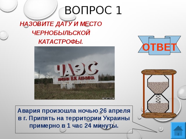 ВОПРОС 1 НАЗОВИТЕ ДАТУ И МЕСТО ЧЕРНОБЫЛЬСКОЙ КАТАСТРОФЫ.  ОТВЕТ Авария произошла ночью 26 апреля в г. Припять на территории Украины примерно в 1 час 24 минуты. 