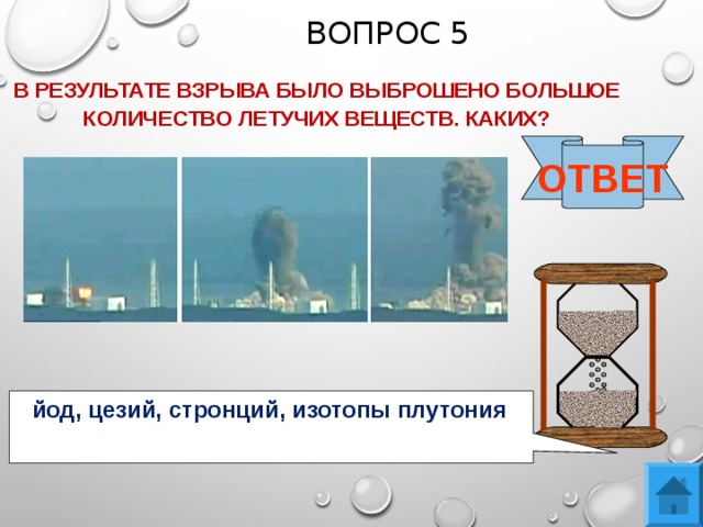 ВОПРОС 5 В РЕЗУЛЬТАТЕ ВЗРЫВА БЫЛО ВЫБРОШЕНО БОЛЬШОЕ КОЛИЧЕСТВО ЛЕТУЧИХ ВЕЩЕСТВ. КАКИХ? ОТВЕТ йод, цезий, стронций, изотопы плутония 