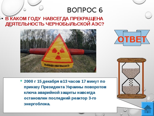 ВОПРОС 6 В КАКОМ ГОДУ НАВСЕГДА ПРЕКРАЩЕНА ДЕЯТЕЛЬНОСТЬ ЧЕРНОБЫЛЬСКОЙ АЭС?  ОТВЕТ 2000 г 15 декабря в13 часов 17 минут по приказу Президента Украины поворотом ключа аварийной защиты навсегда остановлен последний реактор 3-го энергоблока. 2000 г 15 декабря в13 часов 17 минут по приказу Президента Украины поворотом ключа аварийной защиты навсегда остановлен последний реактор 3-го энергоблока. 2000 г 15 декабря в13 часов 17 минут по приказу Президента Украины поворотом ключа аварийной защиты навсегда остановлен последний реактор 3-го энергоблока. 