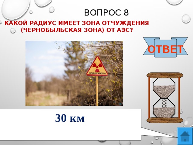 ВОПРОС 8 КАКОЙ РАДИУС ИМЕЕТ ЗОНА ОТЧУЖДЕНИЯ (ЧЕРНОБЫЛЬСКАЯ ЗОНА) ОТ АЭС?  ОТВЕТ 30 км 