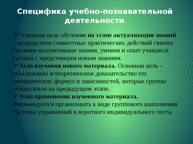 Специфика учебно-познавательной деятельности . Основная цель обучения на этапе актуализации знаний - посредством совместных практических действий связать прежние коллективные знания, умения и опыт учащихся группы с предстоящим новым знаниям. Этап изучения нового материала. Основная цель - обоснование и теоретическое доказательство тех эмпирических формул и зависимостей, которые группы обнаружили на предыдущем этапе. Этап применения изученного материала. Рекомендуется организовать в виде группового выполнения системы упражнений и короткого индивидуального теста. 