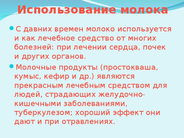Использование молока С давних времен молоко используется и как лечебное средство от многих болезней: при лечении сердца, почек и других органов. Молочные продукты (простокваша, кумыс, кефир и др.) являются прекрасным лечебным средством для людей, страдающих желудочно-кишечными заболеваниями, туберкулезом; хороший эффект они дают и при отравлениях. 