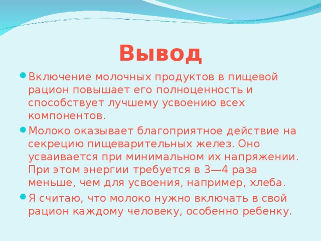 Вывод Включение молочных продуктов в пищевой рацион повышает его полноценность и способствует лучшему усвоению всех компонентов. Молоко оказывает благоприятное действие на секрецию пищеварительных желез. Оно усваивается при минимальном их напряжении. При этом энергии требуется в 3—4 раза меньше, чем для усвоения, например, хлеба. Я считаю, что молоко нужно включать в свой рацион каждому человеку, особенно ребенку.  