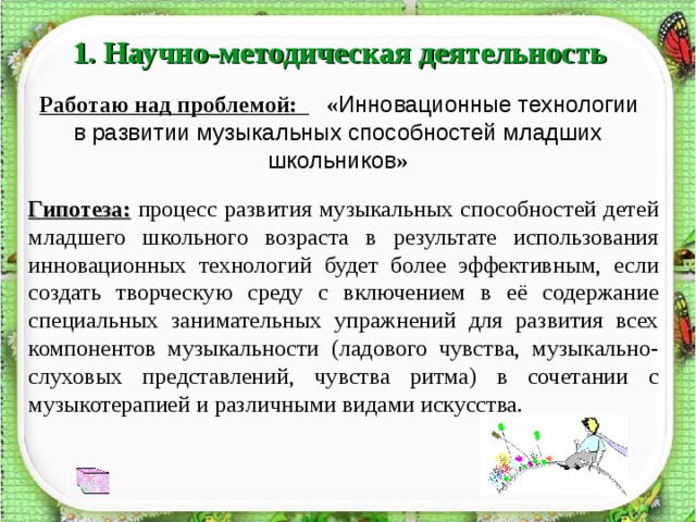 1. Научно-методическая деятельность  Работаю над проблемой: « Инновационные технологии в  развитии музыкальных способностей младших школьников » Гипотеза: процесс развития музыкальных способностей детей младшего школьного возраста в результате использования инновационных технологий будет более эффективным, если создать творческую среду с включением в её содержание специальных занимательных упражнений для развития всех компонентов музыкальности (ладового чувства, музыкально-слуховых представлений, чувства ритма) в сочетании с музыкотерапией и различными видами искусства. 