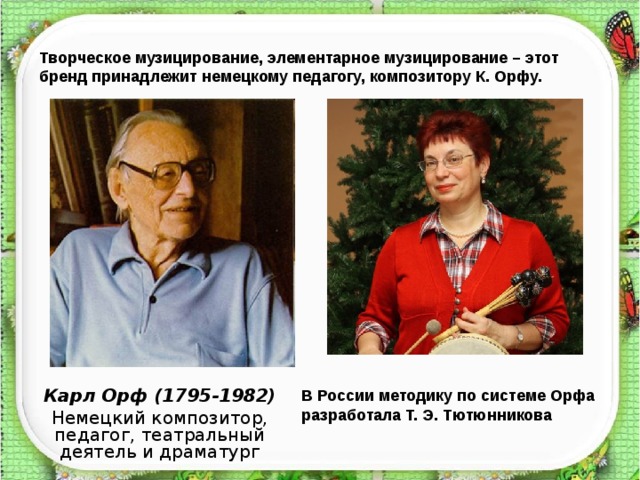 Творческое музицирование, элементарное музицирование – этот бренд принадлежит немецкому педагогу, композитору К. Орфу. Карл Орф (1795-1982) Немецкий композитор, педагог, театральный деятель и драматург В России методику по системе Орфа разработала Т. Э. Тютюнникова  