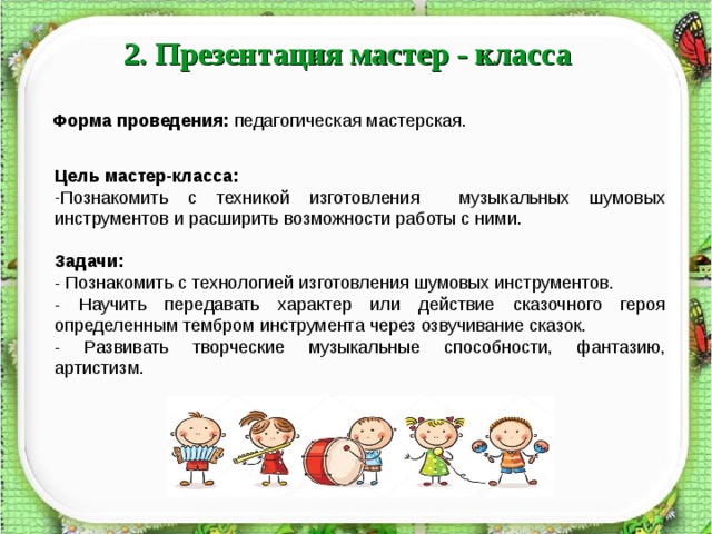2. Презентация мастер - класса Форма проведения:  педагогическая мастерская. Цель мастер-класса: Познакомить с техникой изготовления музыкальных шумовых инструментов и расширить возможности работы с ними. Задачи: - Познакомить с технологией изготовления шумовых инструментов. - Научить передавать характер или действие сказочного героя определенным тембром инструмента через озвучивание сказок. - Развивать творческие музыкальные способности, фантазию, артистизм.  