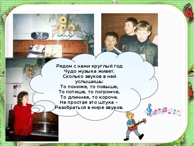 Рядом с нами круглый год Чудо музыка живет. Сколько звуков в ней услышишь: То пониже, то повыше, То потише, то погромче, То длиннее, то короче. Не простая это штука – Разобраться в мире звуков. 