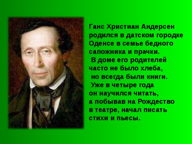 Ганс Христиан Андерсен родился в датском городке Оденсе в семье бедного сапожника и прачки.  В доме его родителей часто не было хлеба,  но всегда были книги.  Уже в четыре года он научился читать, а побывав на Рождество в театре, начал писать стихи и пьесы. 