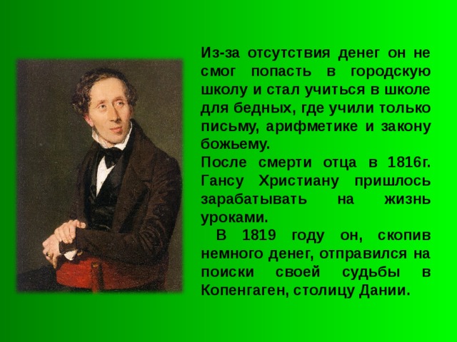 Из-за отсутствия денег он не смог попасть в городскую школу и стал учиться в школе для бедных, где учили только письму, арифметике и закону божьему. После смерти отца в 1816г. Гансу Христиану пришлось зарабатывать на жизнь уроками.  В 1819 году он, скопив немного денег, отправился на поиски своей судьбы в Копенгаген, столицу Дании. 