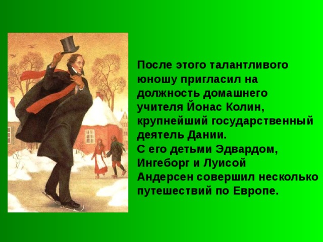 После этого талантливого юношу пригласил на должность домашнего учителя Йонас Колин, крупнейший государственный деятель Дании. С его детьми Эдвардом, Ингеборг и Луисой Андерсен совершил несколько путешествий по Европе. 