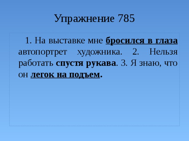 Упражнение 785  1. На выставке мне бросился в глаза автопортрет художника. 2. Нельзя работать спустя рукава . 3. Я знаю, что он легок на подъем . 