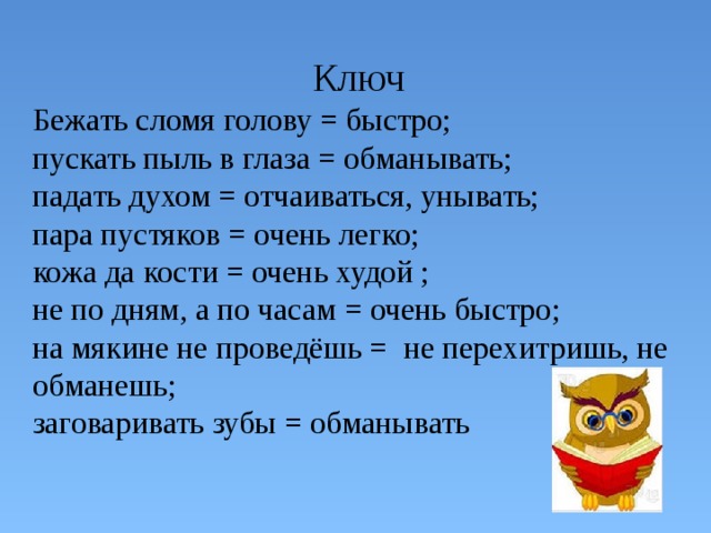Ключ Бежать сломя голову = быстро; пускать пыль в глаза = обманывать; падать духом = отчаиваться, унывать; пара пустяков = очень легко; кожа да кости = очень худой ; не по дням, а по часам = очень быстро; на мякине не проведёшь = не перехитришь, не обманешь; заговаривать зубы = обманывать 